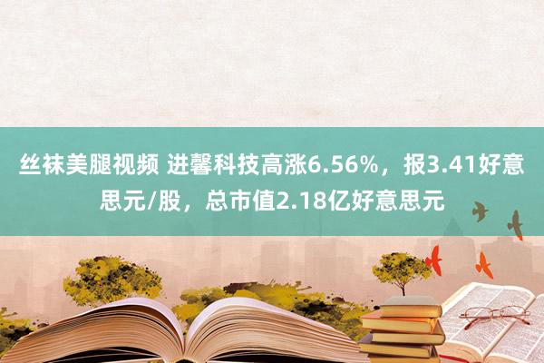 丝袜美腿视频 进馨科技高涨6.56%，报3.41好意思元/股，总市值2.18亿好意思元