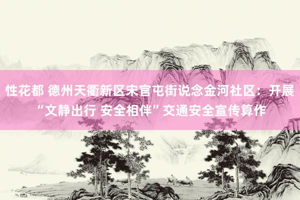 性花都 德州天衢新区宋官屯街说念金河社区：开展“文静出行 安全相伴”交通安全宣传算作