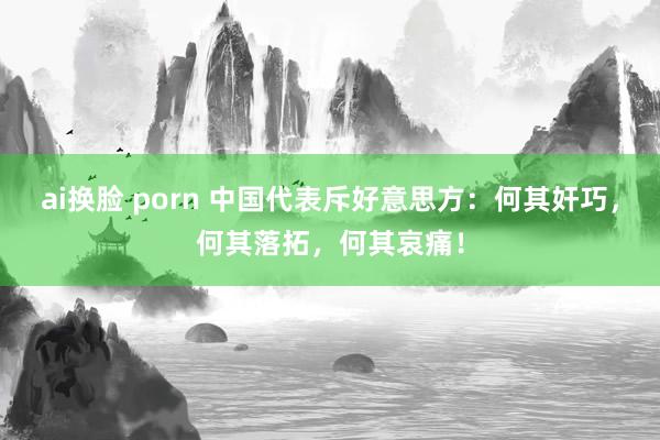 ai换脸 porn 中国代表斥好意思方：何其奸巧，何其落拓，何其哀痛！
