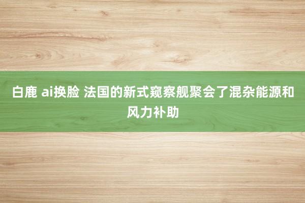 白鹿 ai换脸 法国的新式窥察舰聚会了混杂能源和风力补助
