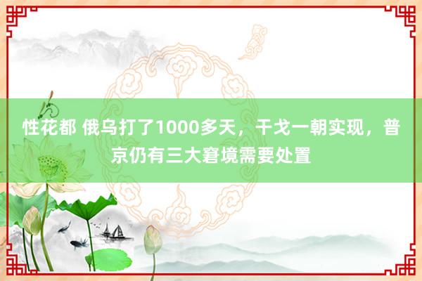 性花都 俄乌打了1000多天，干戈一朝实现，普京仍有三大窘境需要处置