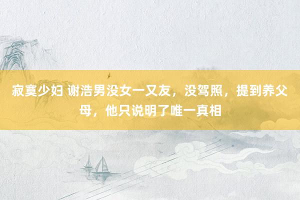 寂寞少妇 谢浩男没女一又友，没驾照，提到养父母，他只说明了唯一真相