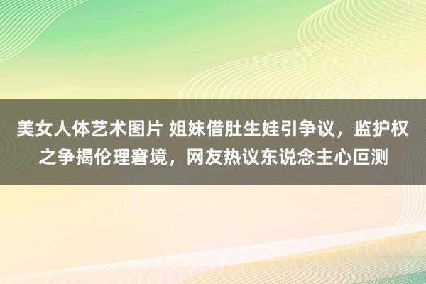 美女人体艺术图片 姐妹借肚生娃引争议，监护权之争揭伦理窘境，网友热议东说念主心叵测