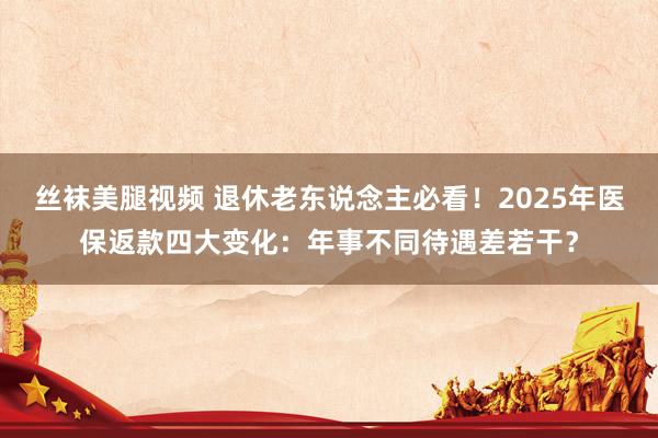 丝袜美腿视频 退休老东说念主必看！2025年医保返款四大变化：年事不同待遇差若干？