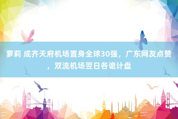 萝莉 成齐天府机场置身全球30强，广东网友点赞，双流机场翌日各诡计盘