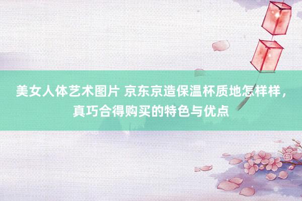 美女人体艺术图片 京东京造保温杯质地怎样样，真巧合得购买的特色与优点