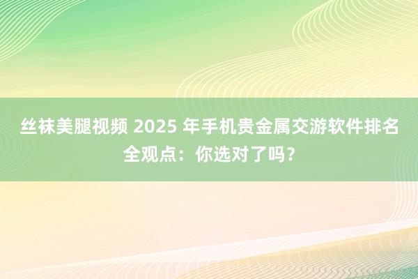 丝袜美腿视频 2025 年手机贵金属交游软件排名全观点：你选对了吗？
