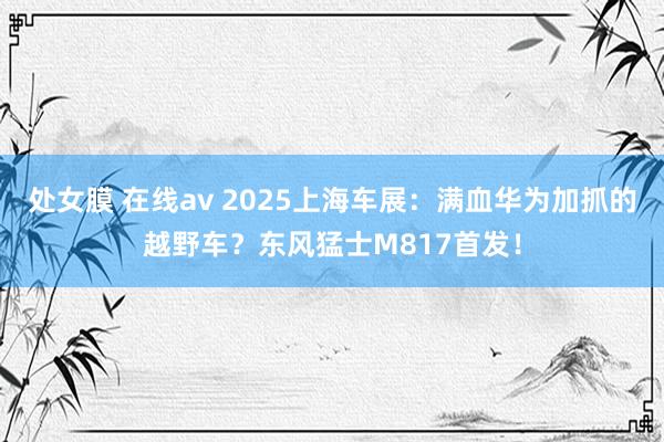 处女膜 在线av 2025上海车展：满血华为加抓的越野车？东风猛士M817首发！