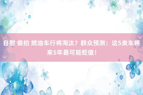 自慰 偷拍 燃油车行将淘汰？群众预测：这5类车将来5年最可能贬值！