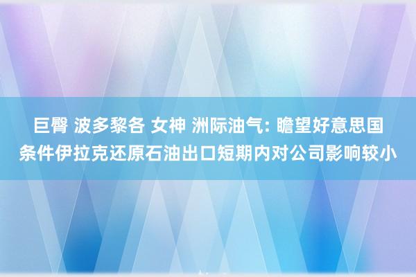 巨臀 波多黎各 女神 洲际油气: 瞻望好意思国条件伊拉克还原石油出口短期内对公司影响较小
