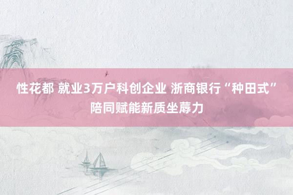 性花都 就业3万户科创企业 浙商银行“种田式”陪同赋能新质坐蓐力