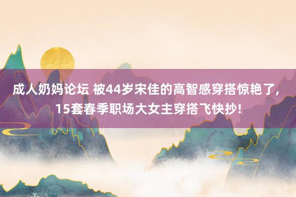 成人奶妈论坛 被44岁宋佳的高智感穿搭惊艳了， 15套春季职场大女主穿搭飞快抄!