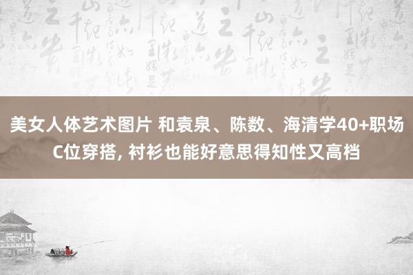 美女人体艺术图片 和袁泉、陈数、海清学40+职场C位穿搭， 衬衫也能好意思得知性又高档