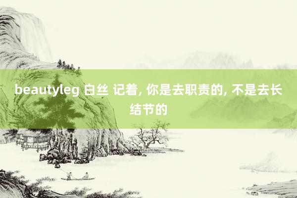 beautyleg 白丝 记着， 你是去职责的， 不是去长结节的