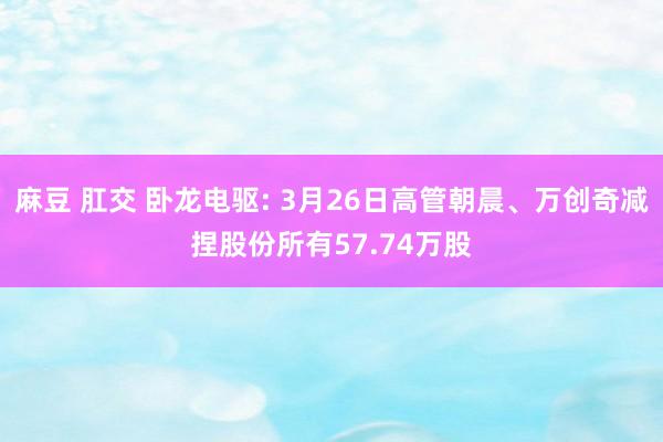 麻豆 肛交 卧龙电驱: 3月26日高管朝晨、万创奇减捏股份所有57.74万股