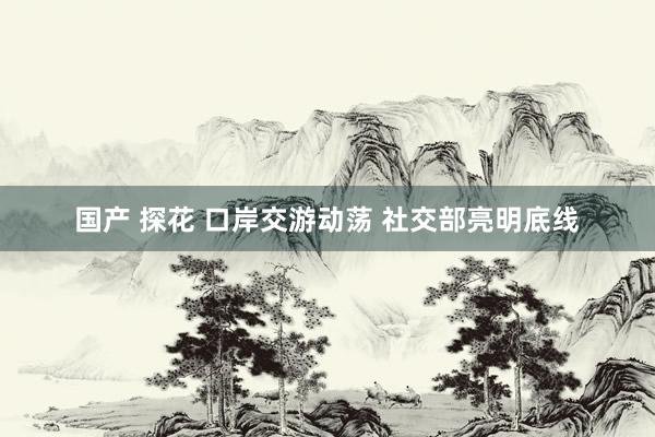 国产 探花 口岸交游动荡 社交部亮明底线
