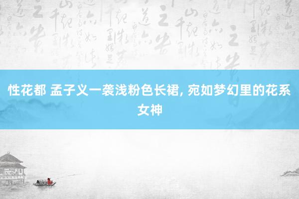 性花都 孟子义一袭浅粉色长裙， 宛如梦幻里的花系女神