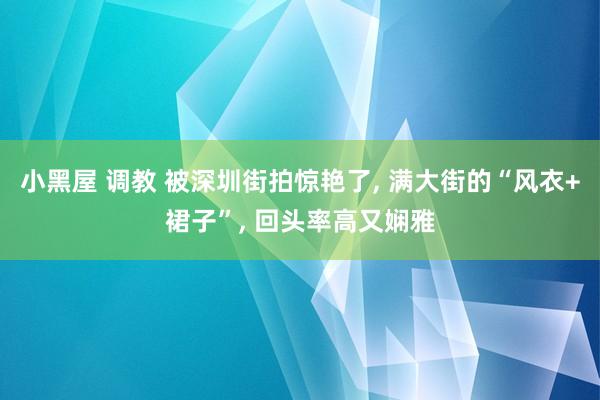 小黑屋 调教 被深圳街拍惊艳了， 满大街的“风衣+裙子”， 回头率高又娴雅