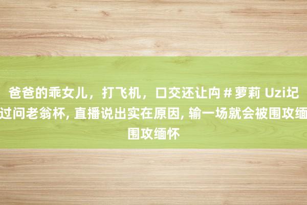 爸爸的乖女儿，打飞机，口交还让禸＃萝莉 Uzi圮绝过问老翁杯， 直播说出实在原因， 输一场就会被围攻缅怀