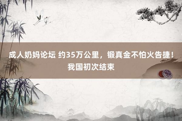 成人奶妈论坛 约35万公里，锻真金不怕火告捷！我国初次结束