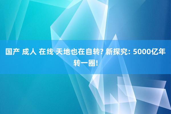 国产 成人 在线 天地也在自转? 新探究: 5000亿年转一圈!