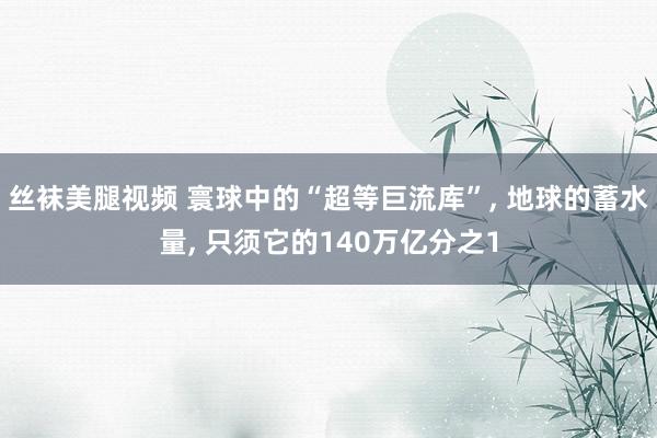 丝袜美腿视频 寰球中的“超等巨流库”， 地球的蓄水量， 只须它的140万亿分之1