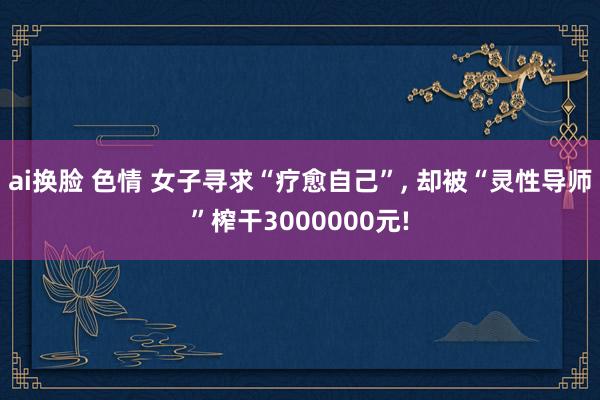 ai换脸 色情 女子寻求“疗愈自己”， 却被“灵性导师”榨干3000000元!