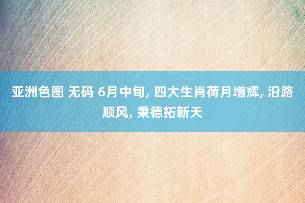 亚洲色图 无码 6月中旬， 四大生肖荷月增辉， 沿路顺风， 秉德拓新天