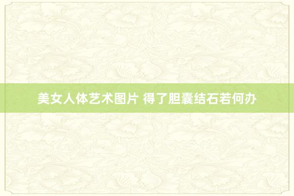美女人体艺术图片 得了胆囊结石若何办