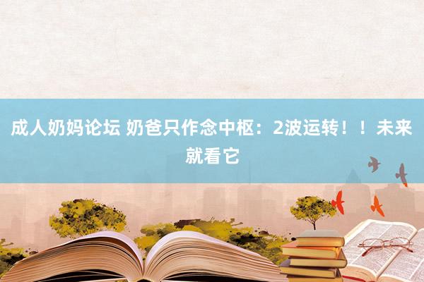 成人奶妈论坛 奶爸只作念中枢：2波运转！！未来就看它