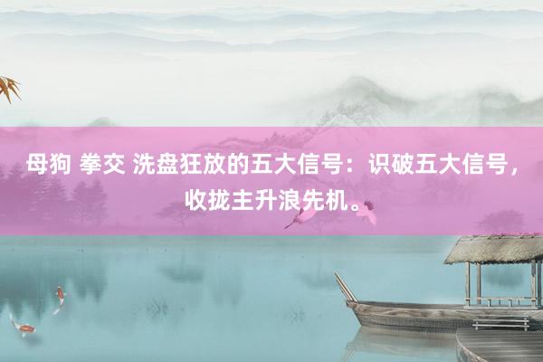 母狗 拳交 洗盘狂放的五大信号：识破五大信号，收拢主升浪先机。