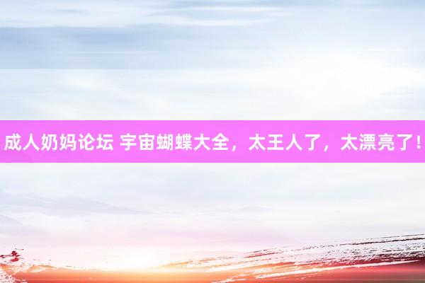 成人奶妈论坛 宇宙蝴蝶大全，太王人了，太漂亮了！