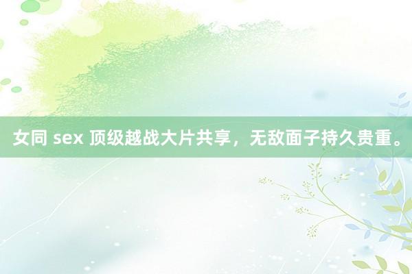 女同 sex 顶级越战大片共享，无敌面子持久贵重。